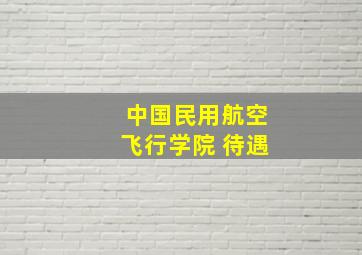 中国民用航空飞行学院 待遇